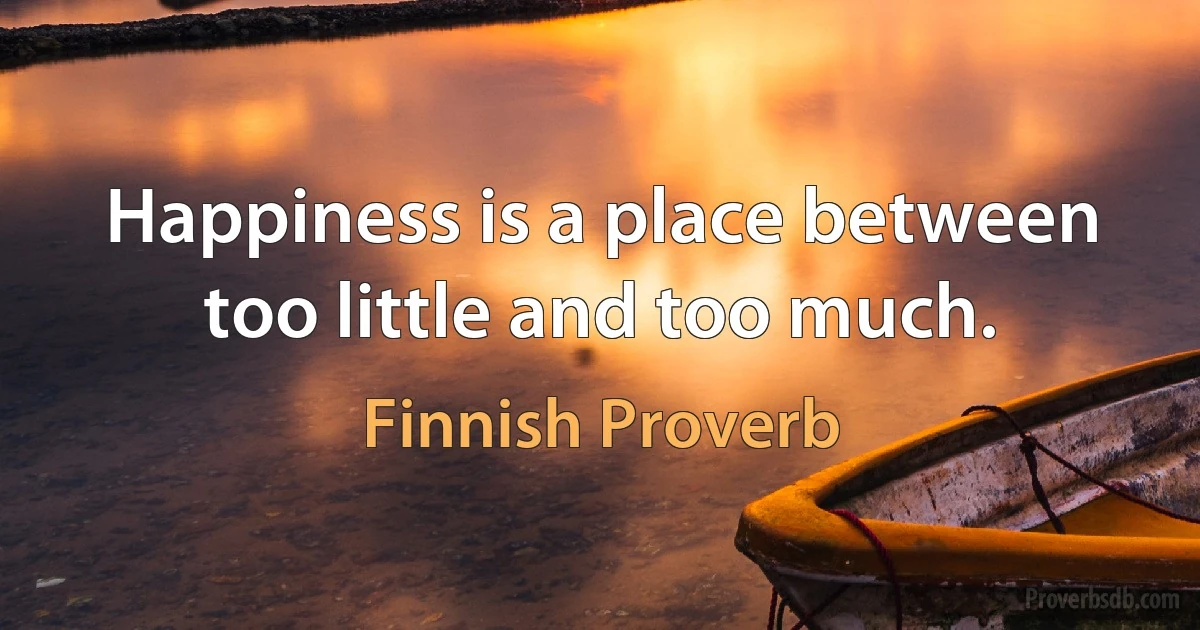 Happiness is a place between too little and too much. (Finnish Proverb)