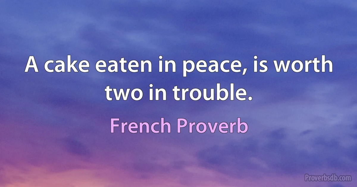 A cake eaten in peace, is worth two in trouble. (French Proverb)