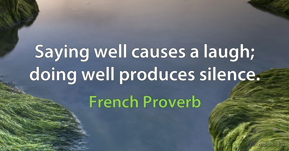 Saying well causes a laugh; doing well produces silence. (French Proverb)