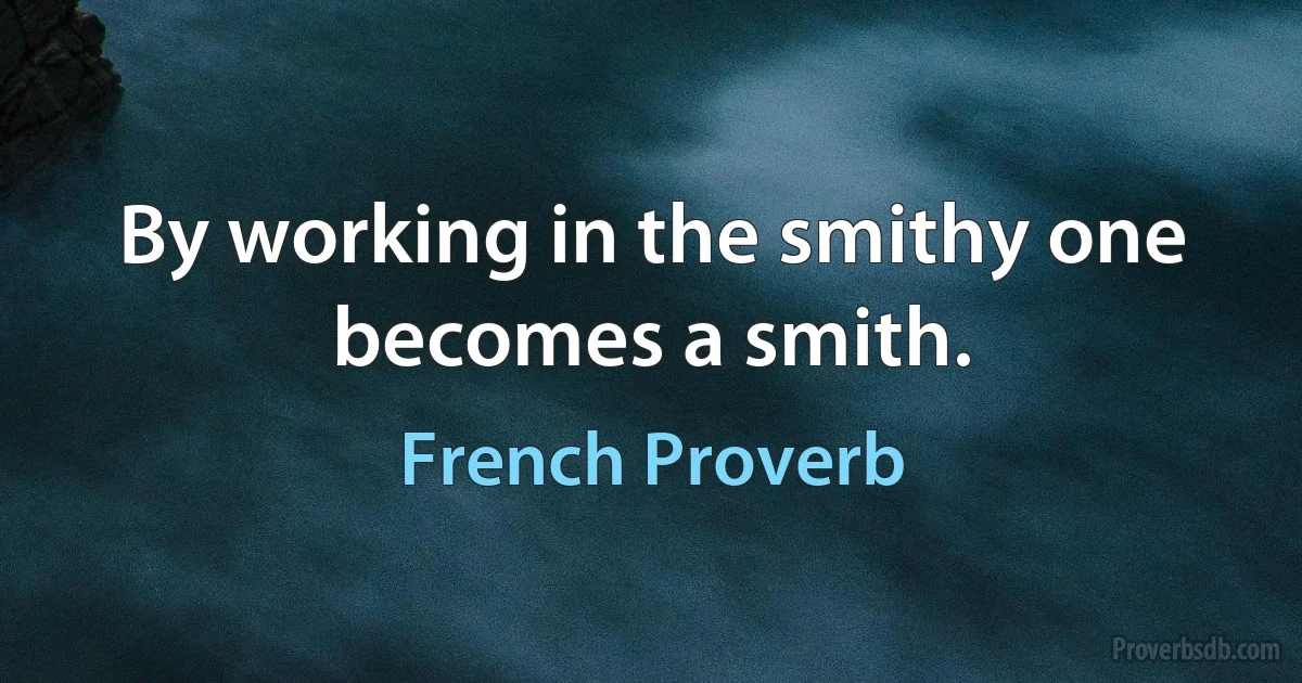 By working in the smithy one becomes a smith. (French Proverb)