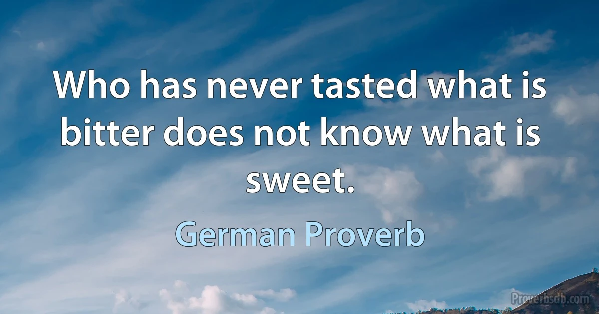 Who has never tasted what is bitter does not know what is sweet. (German Proverb)