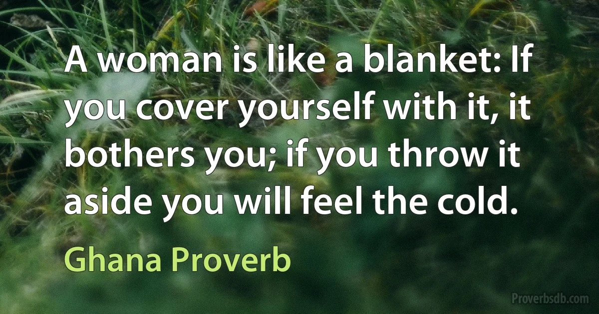 A woman is like a blanket: If you cover yourself with it, it bothers you; if you throw it aside you will feel the cold. (Ghana Proverb)