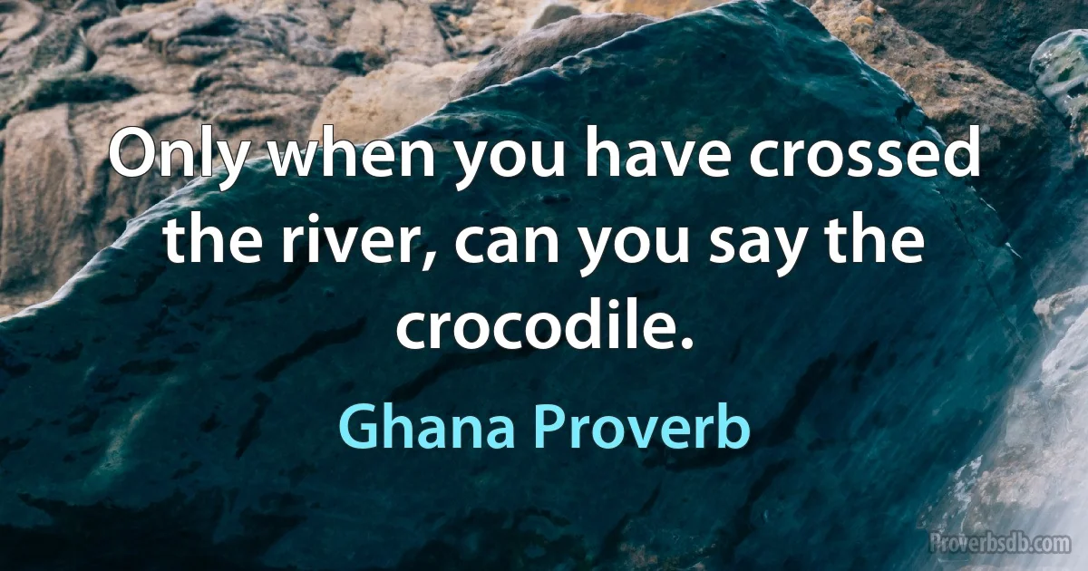 Only when you have crossed the river, can you say the crocodile. (Ghana Proverb)