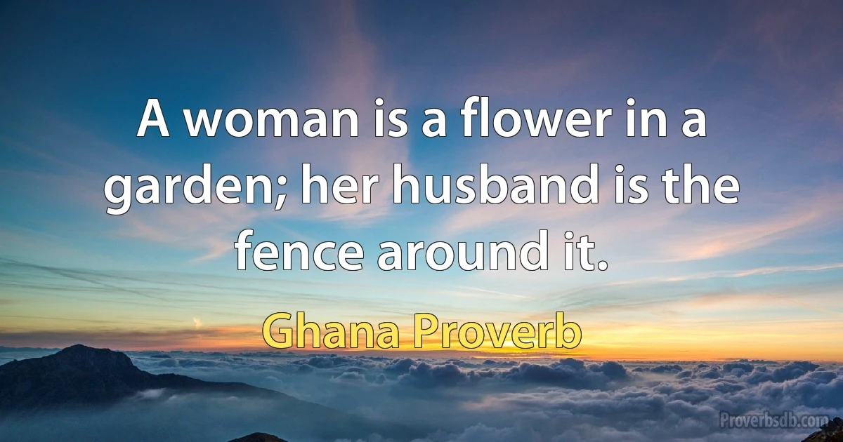 A woman is a flower in a garden; her husband is the fence around it. (Ghana Proverb)