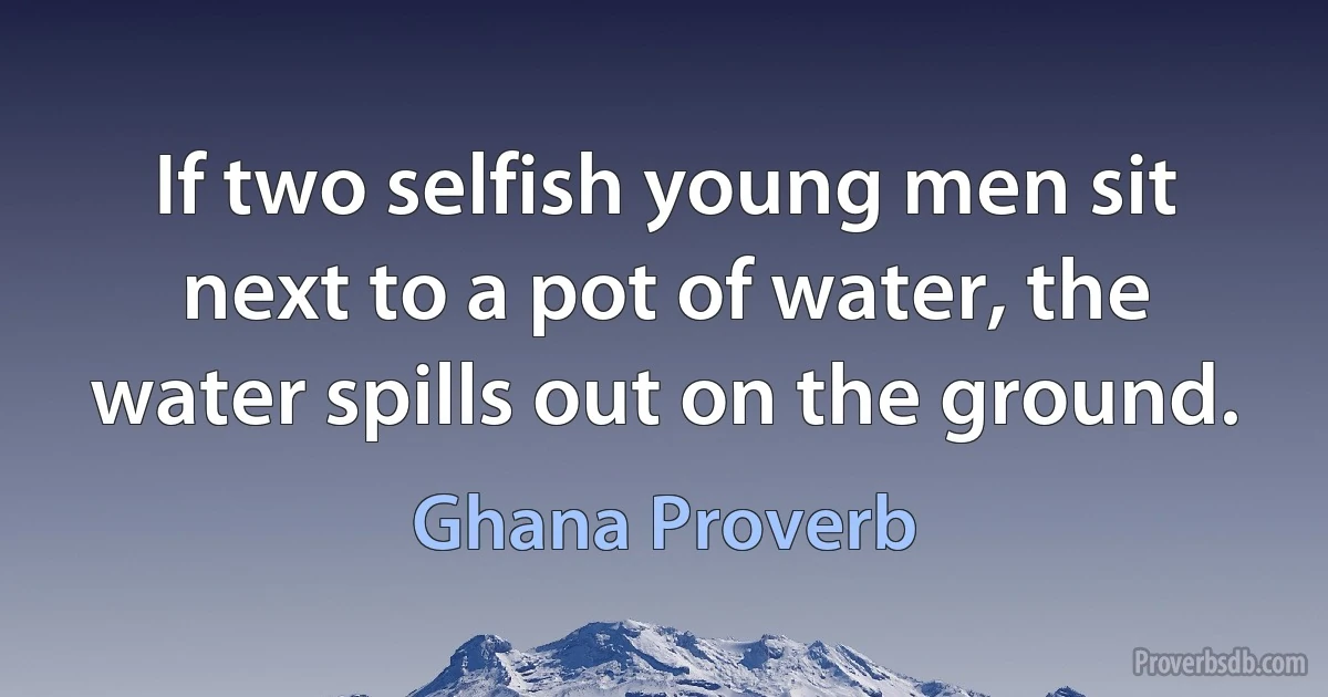 If two selfish young men sit next to a pot of water, the water spills out on the ground. (Ghana Proverb)