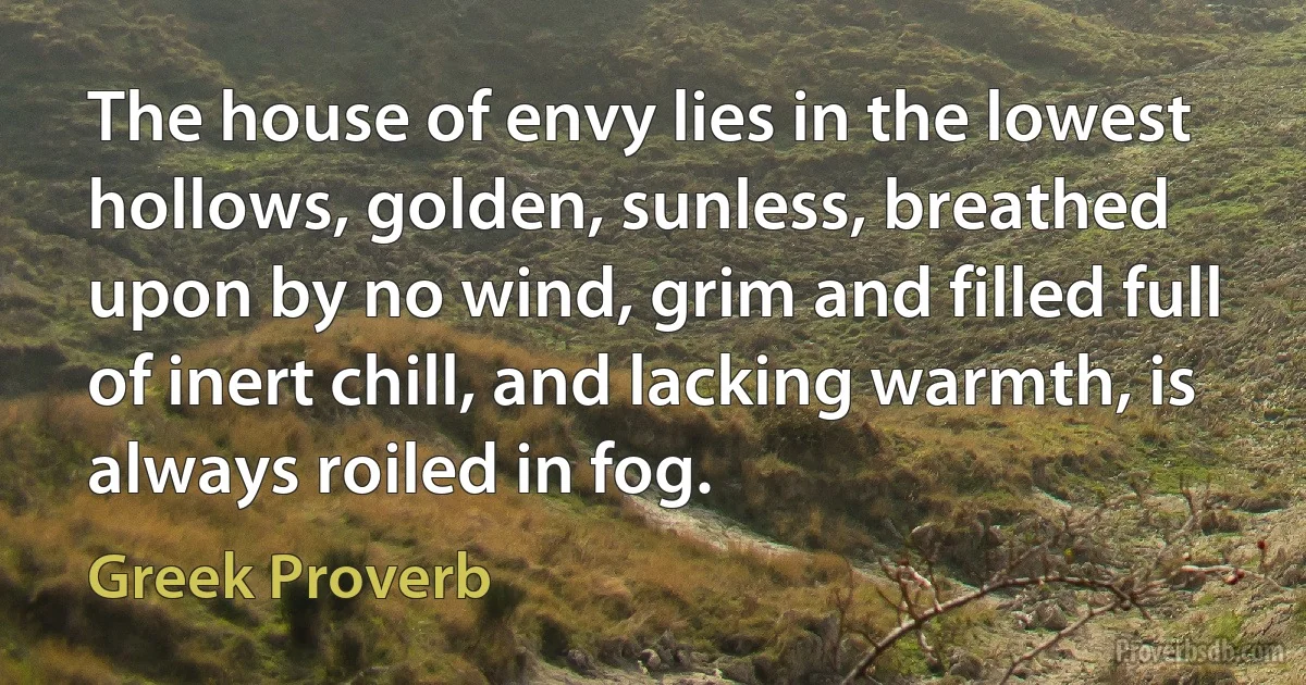 The house of envy lies in the lowest hollows, golden, sunless, breathed upon by no wind, grim and filled full of inert chill, and lacking warmth, is always roiled in fog. (Greek Proverb)