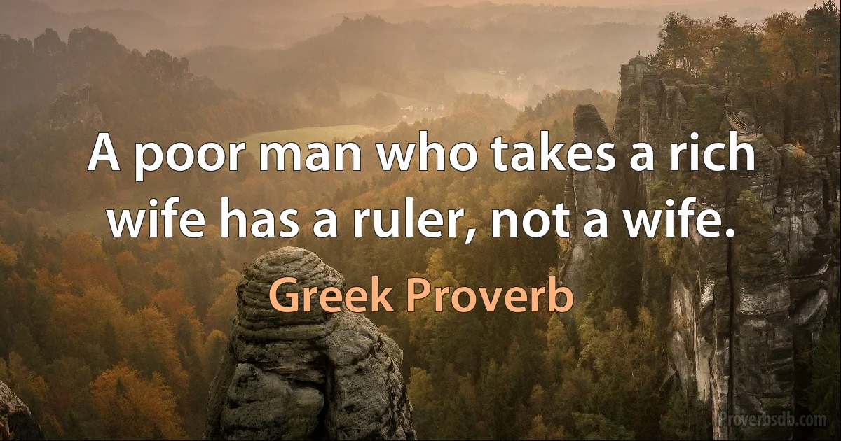 A poor man who takes a rich wife has a ruler, not a wife. (Greek Proverb)