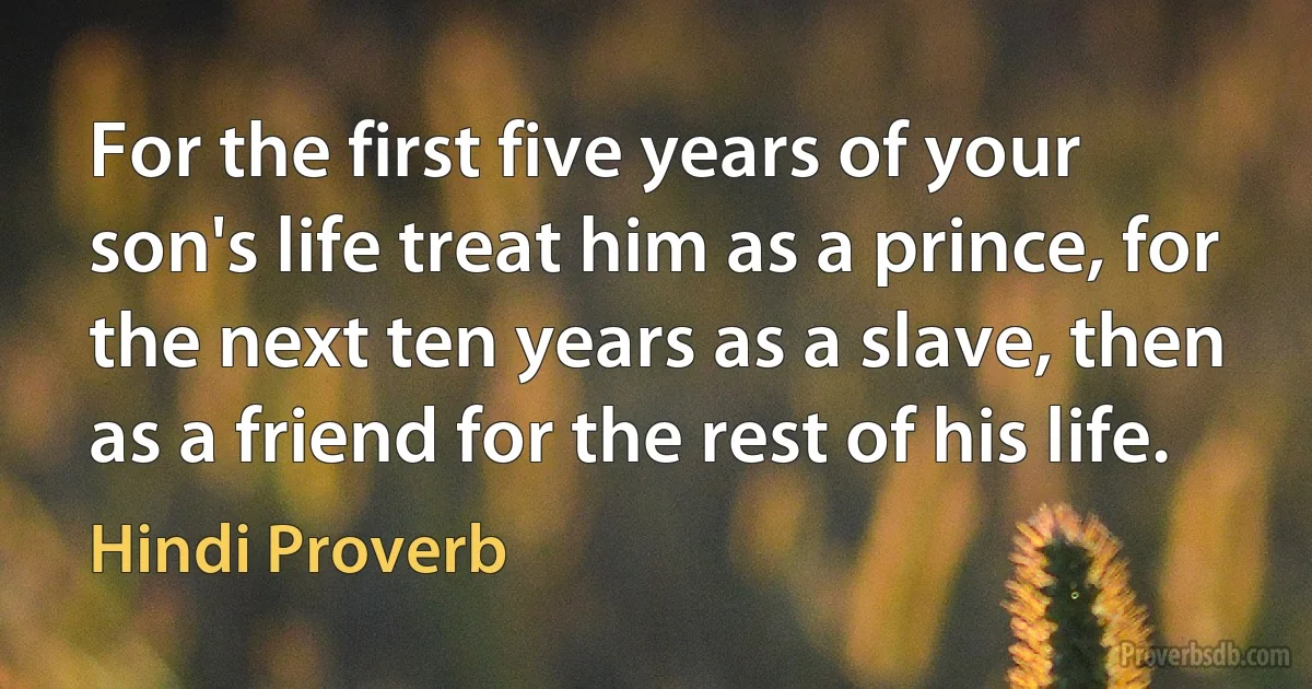 For the first five years of your son's life treat him as a prince, for the next ten years as a slave, then as a friend for the rest of his life. (Hindi Proverb)