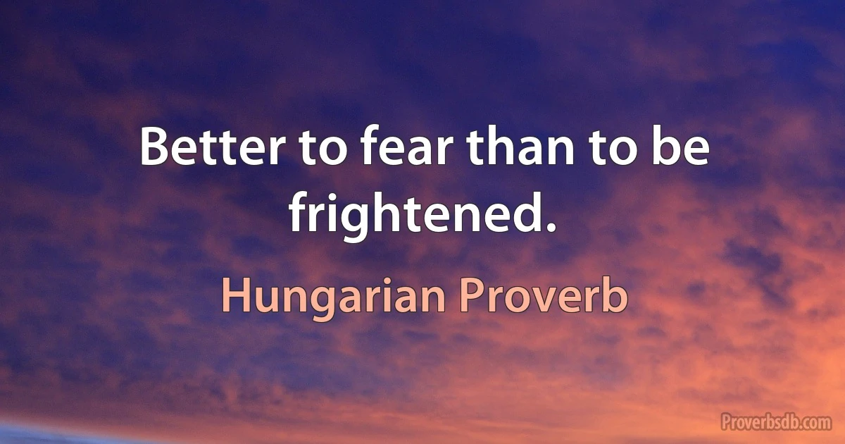 Better to fear than to be frightened. (Hungarian Proverb)