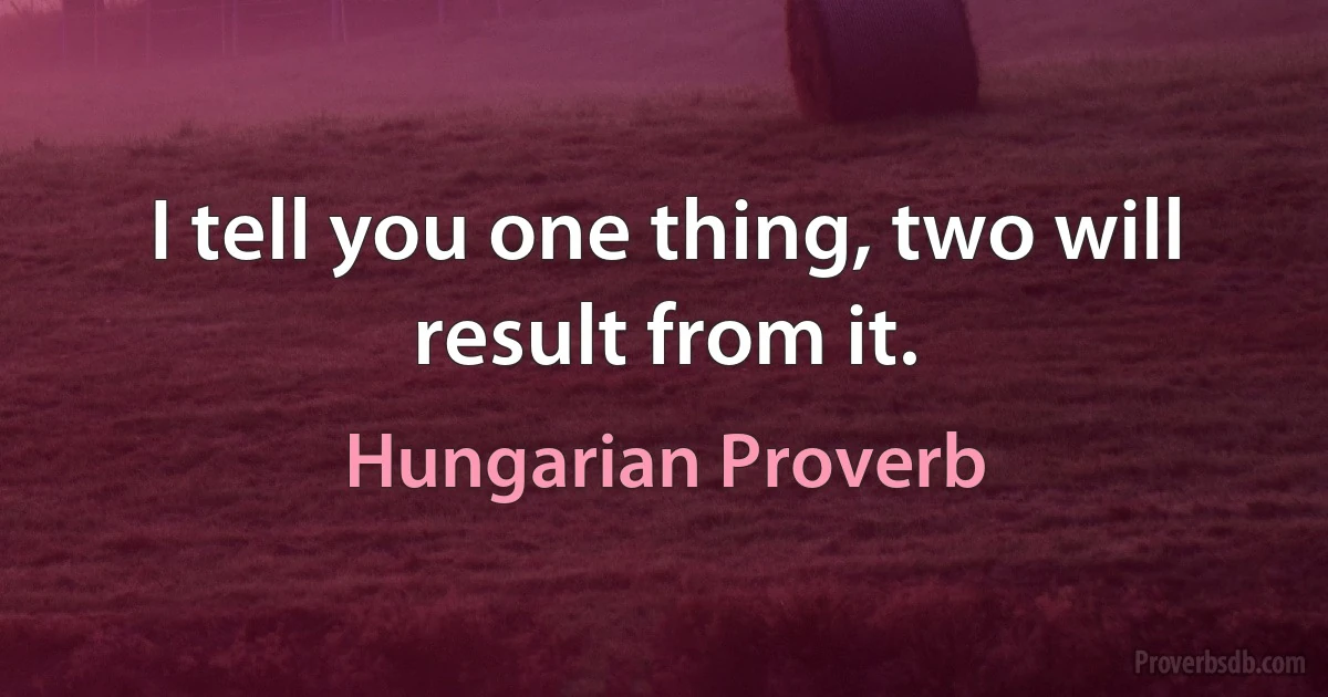 I tell you one thing, two will result from it. (Hungarian Proverb)