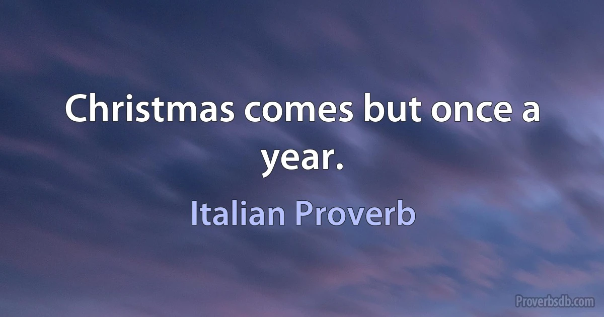 Christmas comes but once a year. (Italian Proverb)