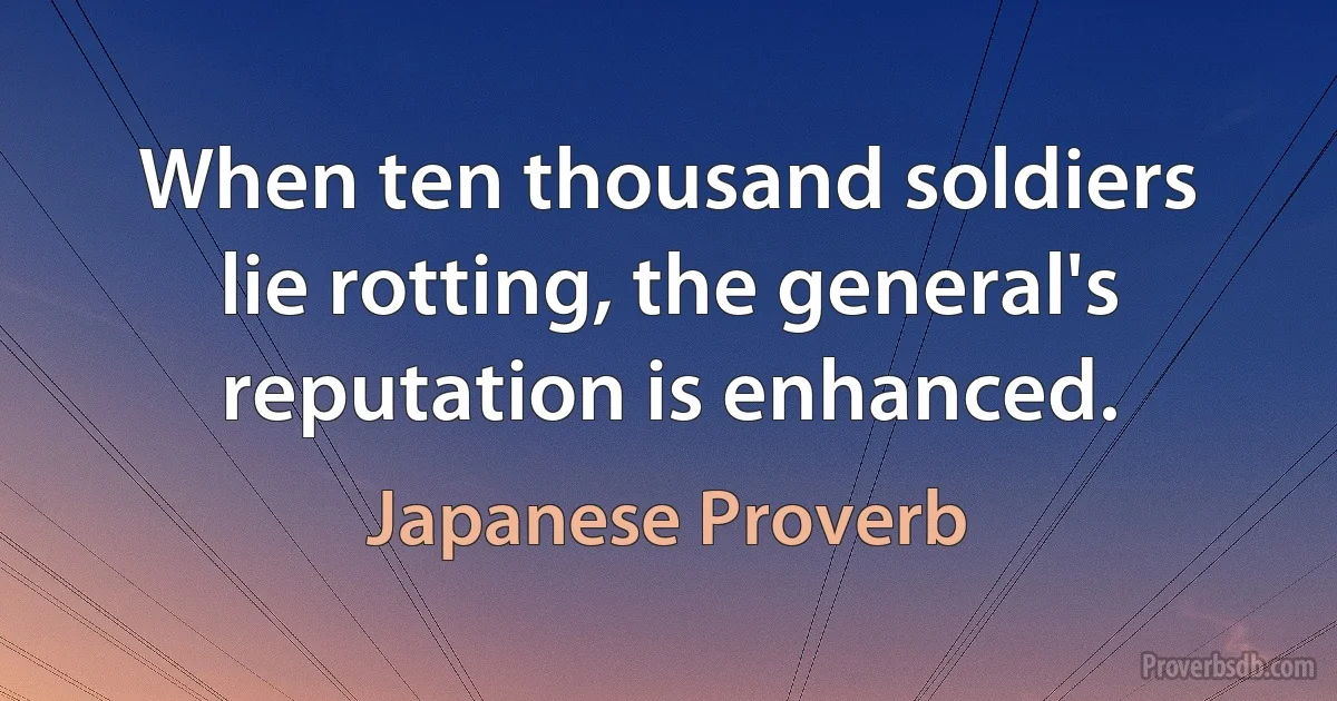 When ten thousand soldiers lie rotting, the general's reputation is enhanced. (Japanese Proverb)