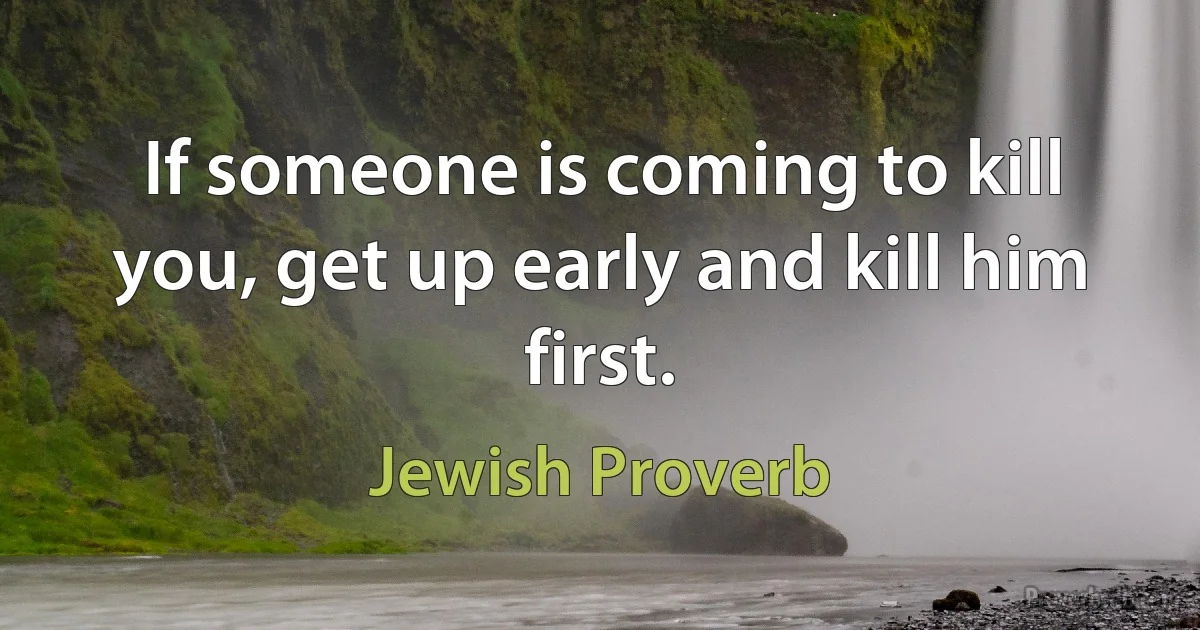 If someone is coming to kill you, get up early and kill him first. (Jewish Proverb)