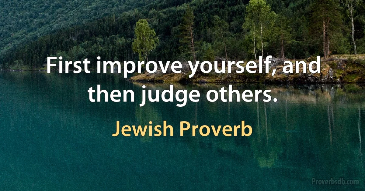 First improve yourself, and then judge others. (Jewish Proverb)