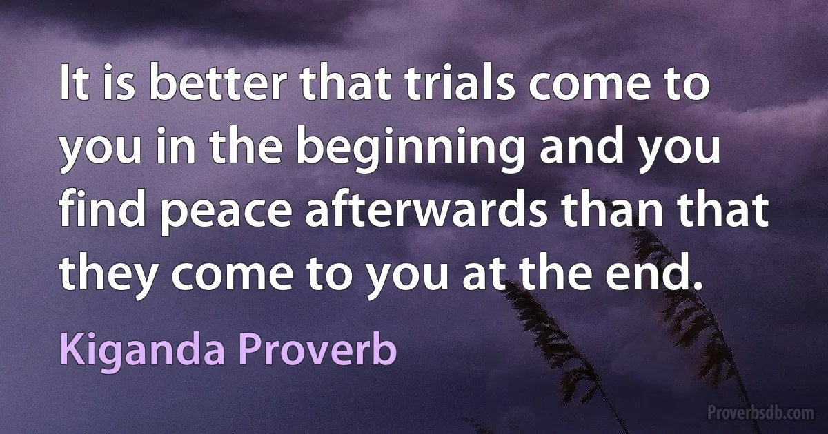 It is better that trials come to you in the beginning and you find peace afterwards than that they come to you at the end. (Kiganda Proverb)