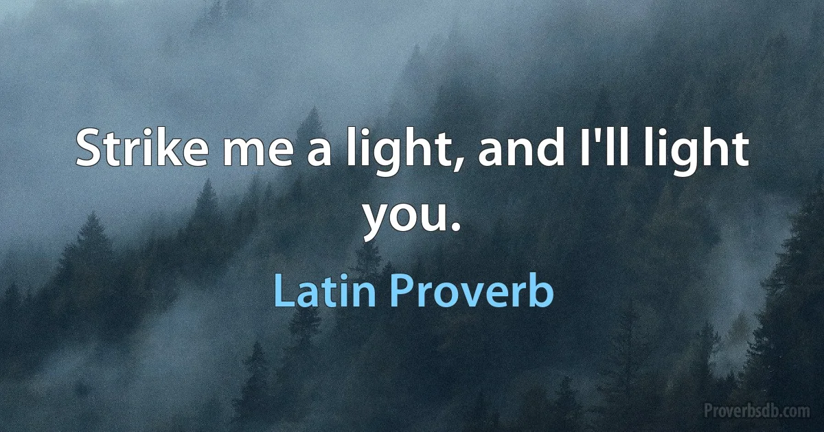 Strike me a light, and I'll light you. (Latin Proverb)