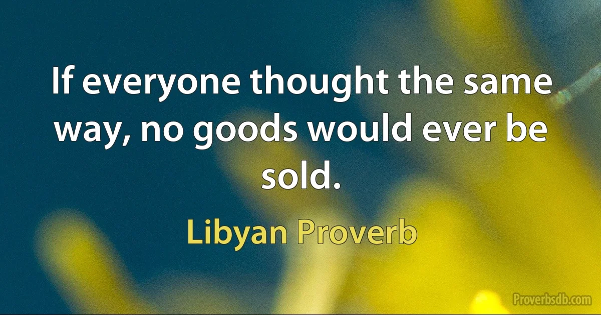 If everyone thought the same way, no goods would ever be sold. (Libyan Proverb)