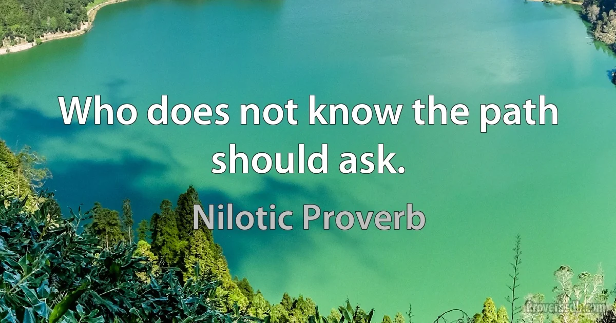 Who does not know the path should ask. (Nilotic Proverb)