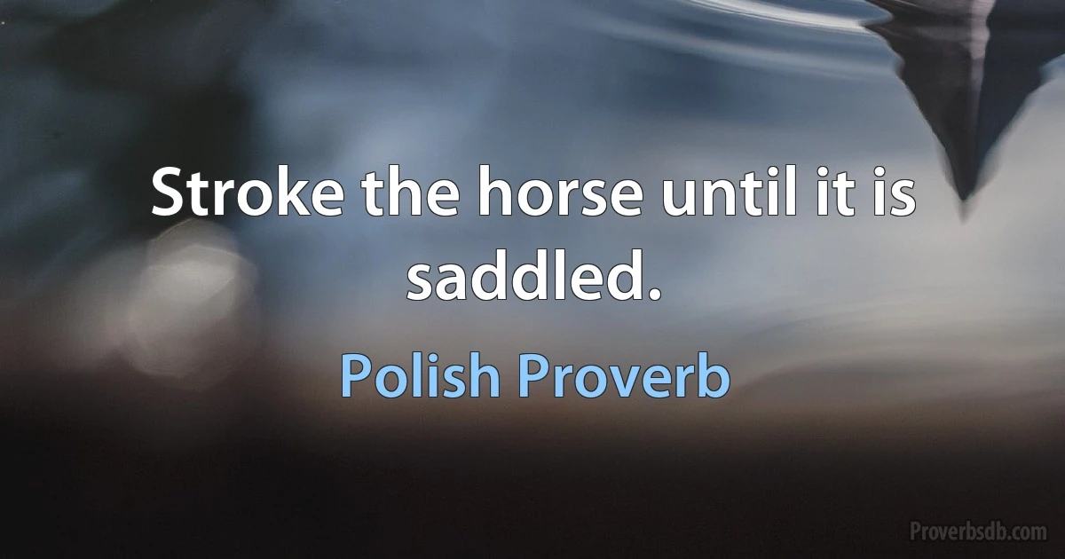 Stroke the horse until it is saddled. (Polish Proverb)