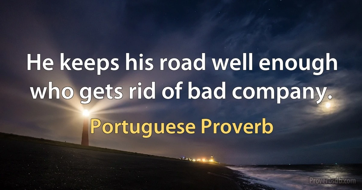 He keeps his road well enough who gets rid of bad company. (Portuguese Proverb)