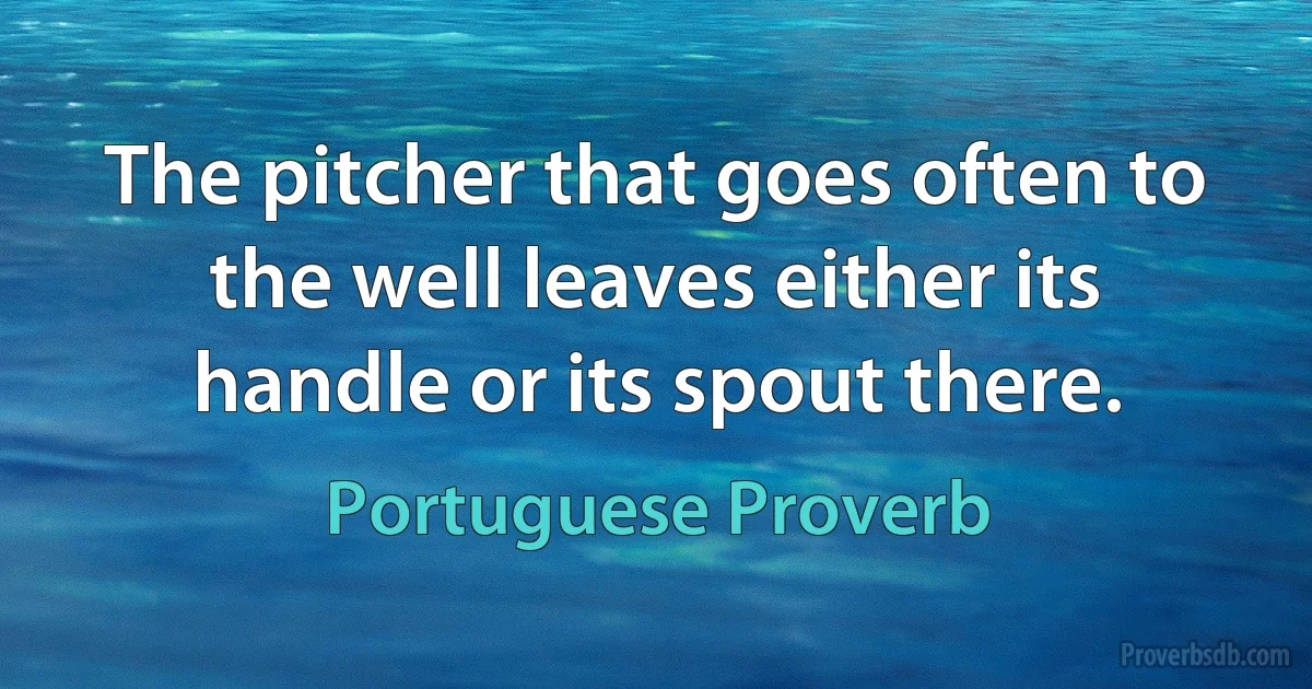 The pitcher that goes often to the well leaves either its handle or its spout there. (Portuguese Proverb)