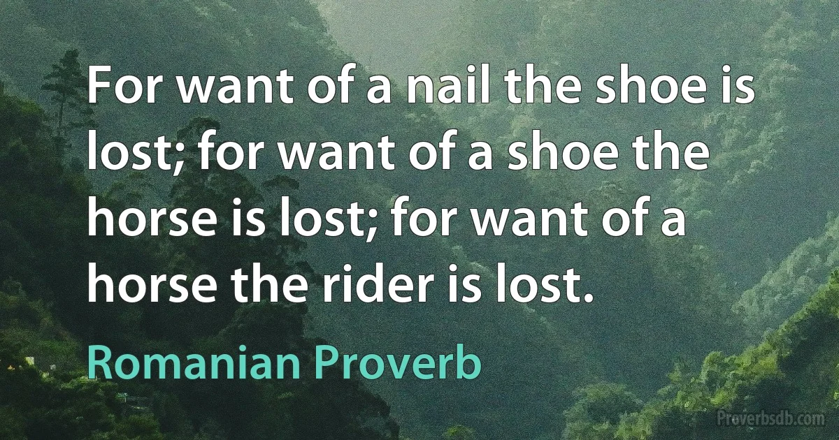 For want of a nail the shoe is lost; for want of a shoe the horse is lost; for want of a horse the rider is lost. (Romanian Proverb)