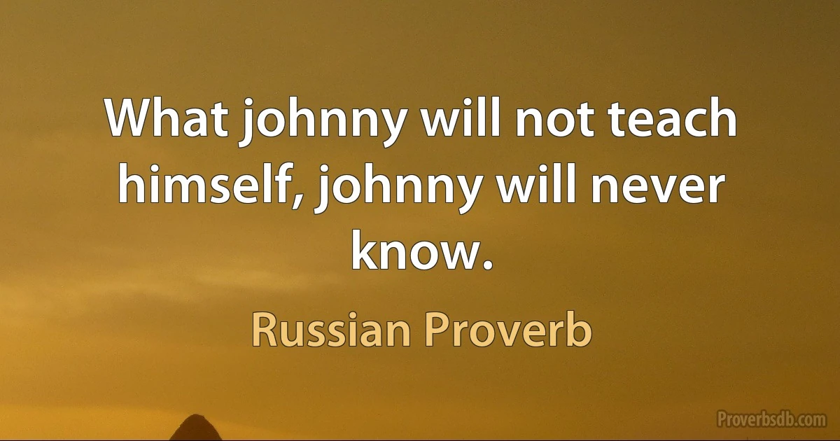 What johnny will not teach himself, johnny will never know. (Russian Proverb)