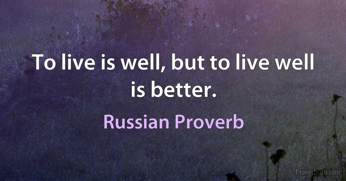 To live is well, but to live well is better. (Russian Proverb)