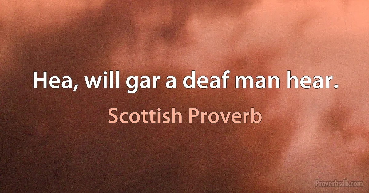 Hea, will gar a deaf man hear. (Scottish Proverb)