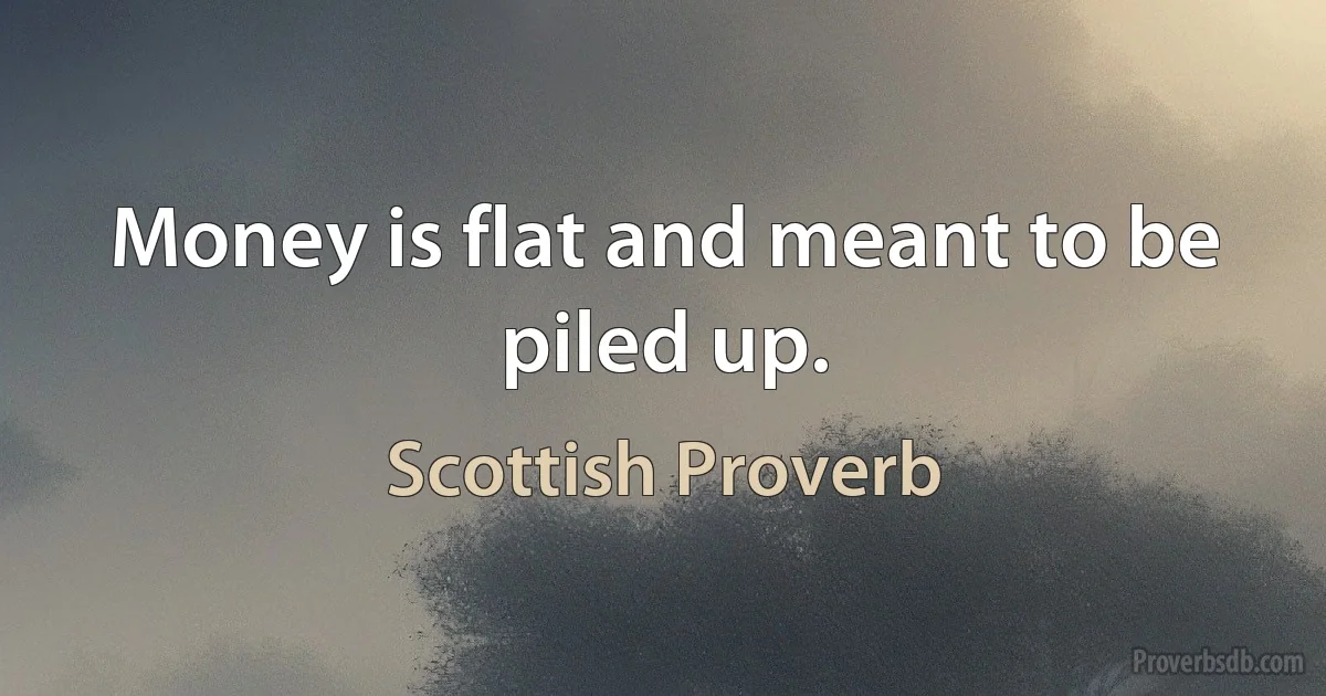 Money is flat and meant to be piled up. (Scottish Proverb)