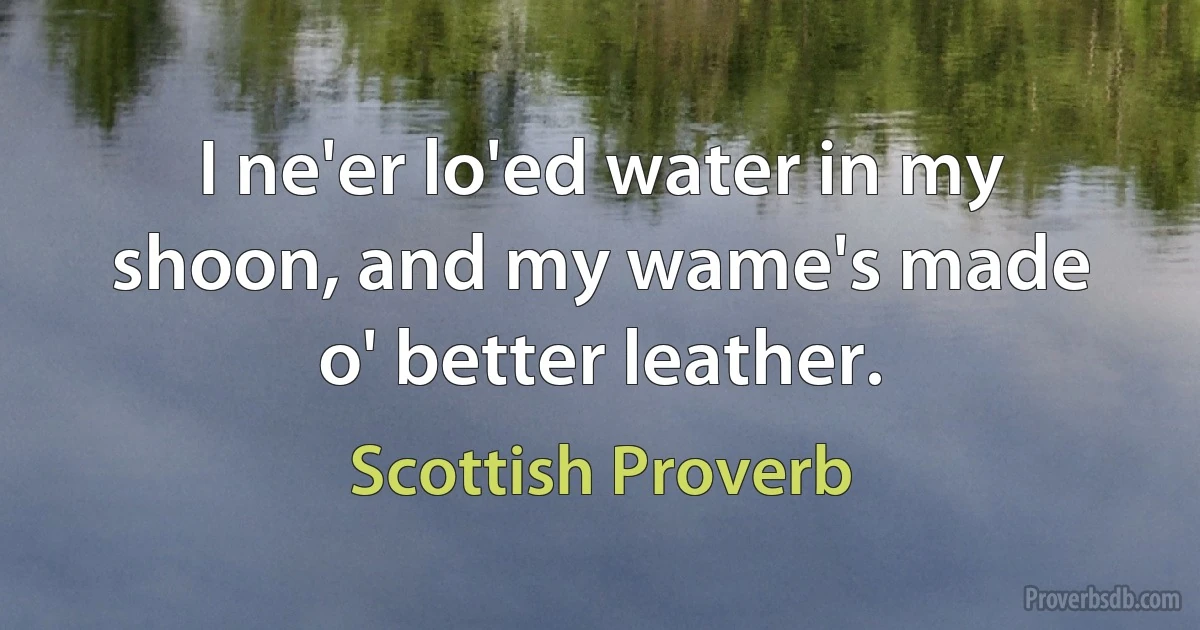 I ne'er lo'ed water in my shoon, and my wame's made o' better leather. (Scottish Proverb)