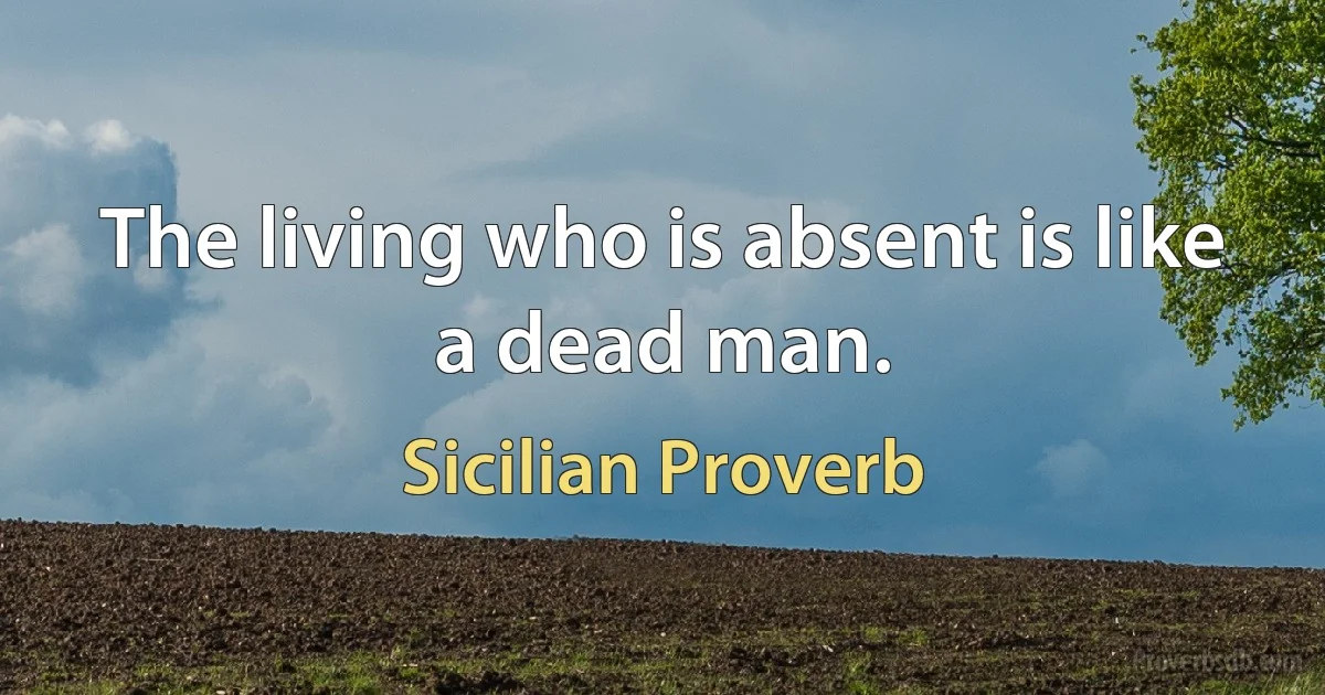 The living who is absent is like a dead man. (Sicilian Proverb)