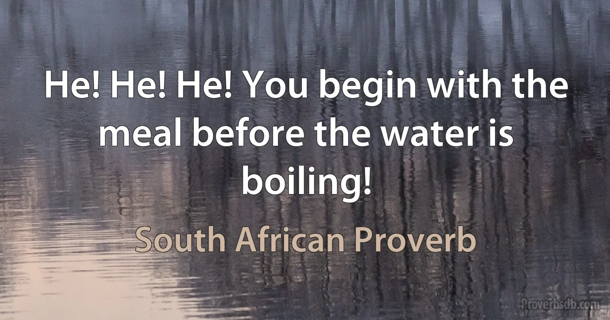 He! He! He! You begin with the meal before the water is boiling! (South African Proverb)