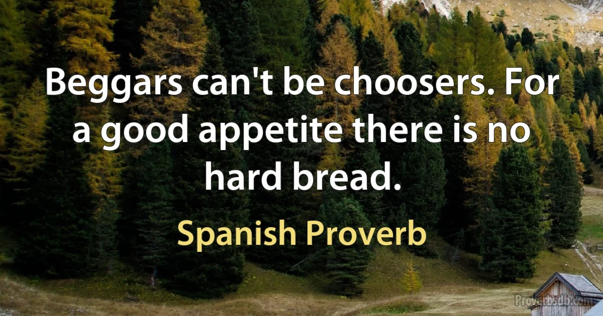 Beggars can't be choosers. For a good appetite there is no hard bread. (Spanish Proverb)