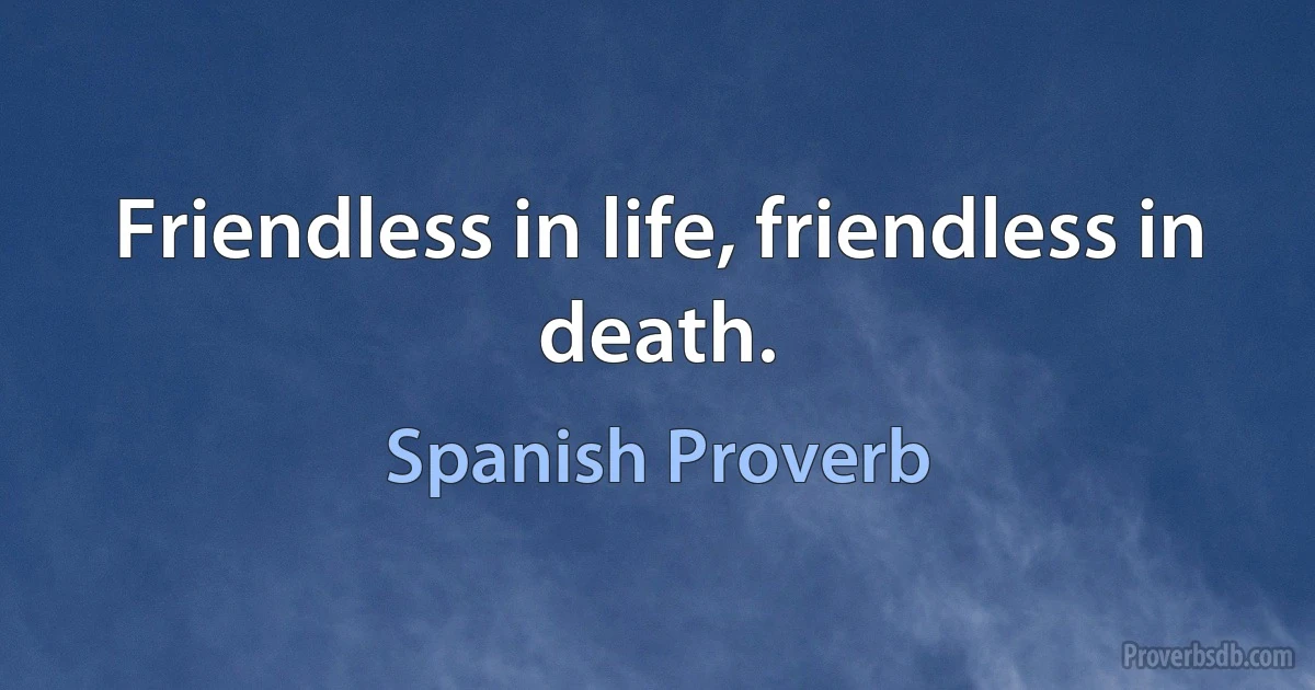 Friendless in life, friendless in death. (Spanish Proverb)