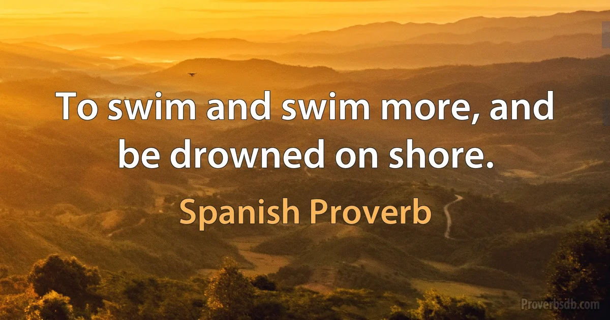 To swim and swim more, and be drowned on shore. (Spanish Proverb)