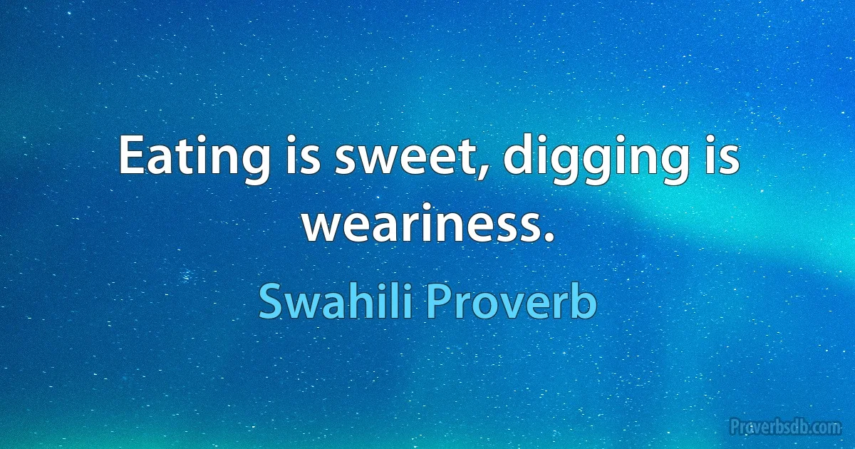 Eating is sweet, digging is weariness. (Swahili Proverb)