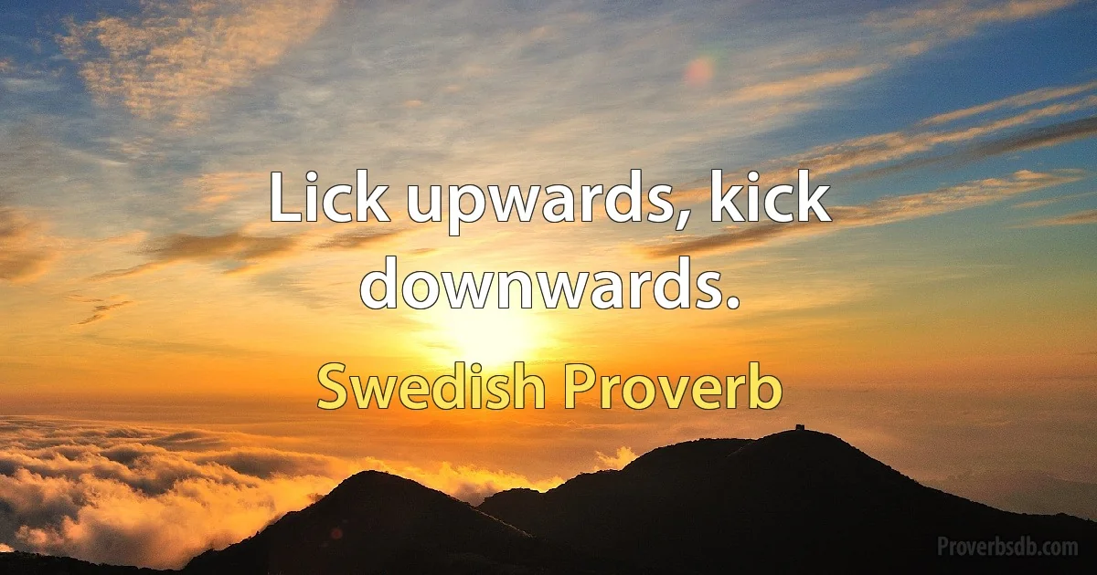 Lick upwards, kick downwards. (Swedish Proverb)