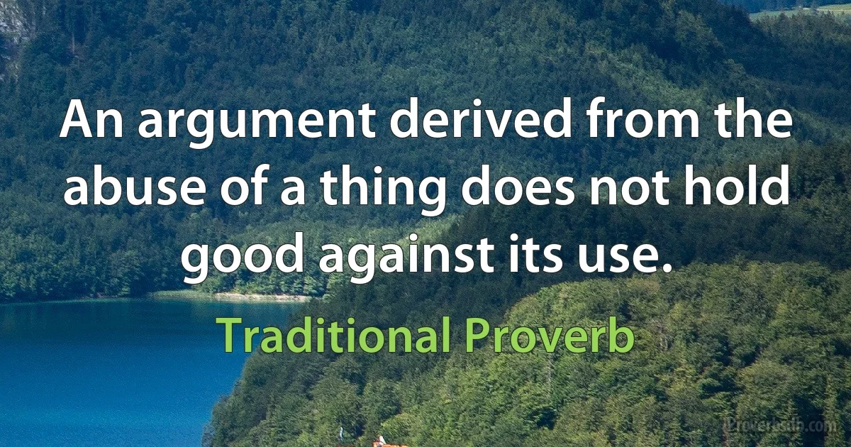 An argument derived from the abuse of a thing does not hold good against its use. (Traditional Proverb)