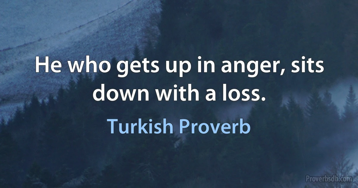 He who gets up in anger, sits down with a loss. (Turkish Proverb)