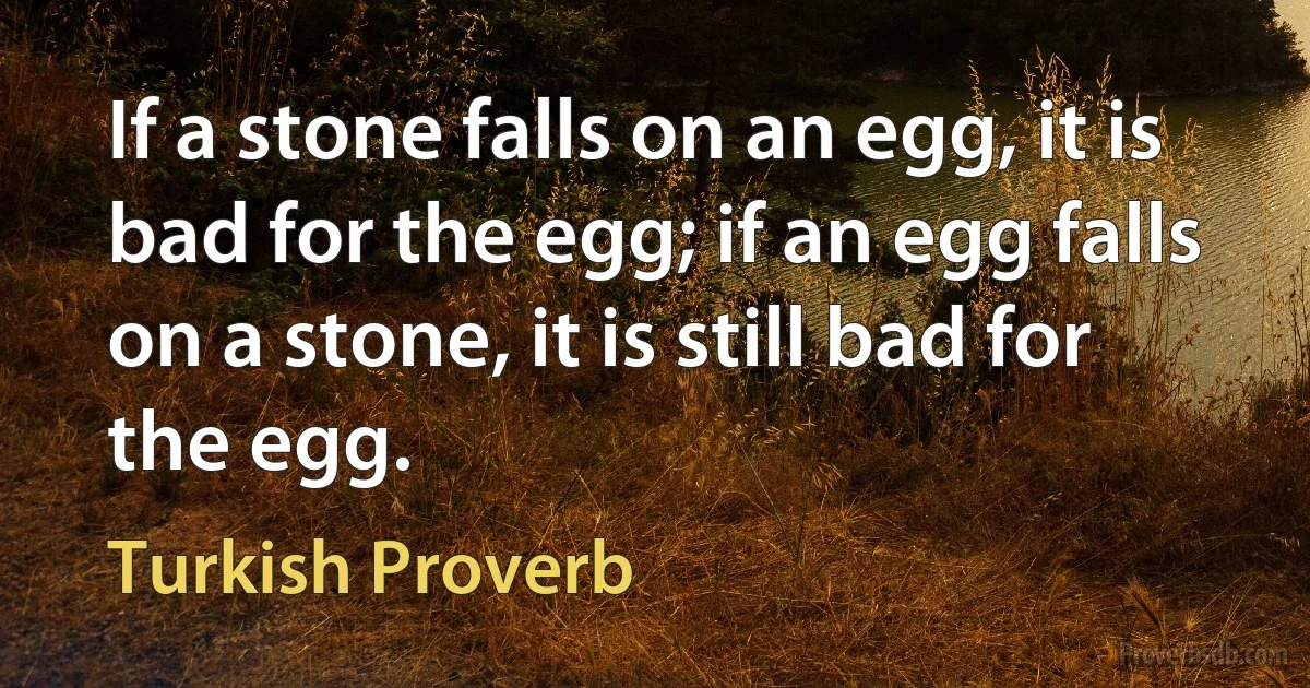 If a stone falls on an egg, it is bad for the egg; if an egg falls on a stone, it is still bad for the egg. (Turkish Proverb)