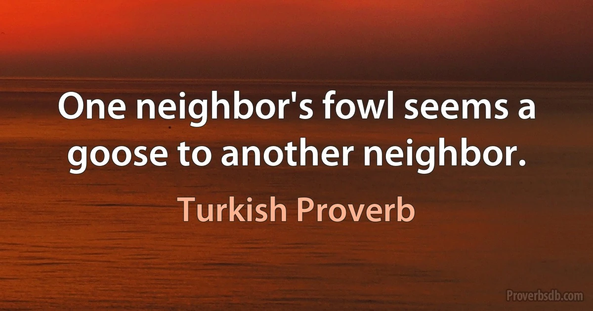 One neighbor's fowl seems a goose to another neighbor. (Turkish Proverb)