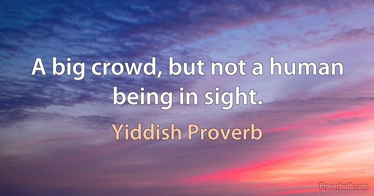 A big crowd, but not a human being in sight. (Yiddish Proverb)