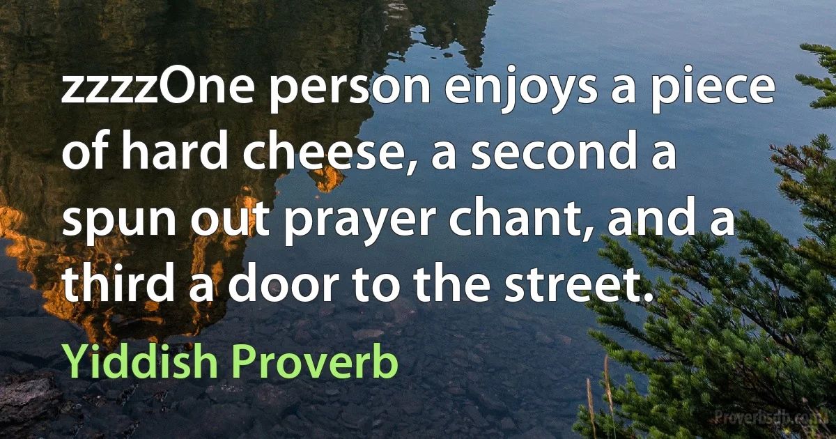 zzzzOne person enjoys a piece of hard cheese, a second a spun out prayer chant, and a third a door to the street. (Yiddish Proverb)