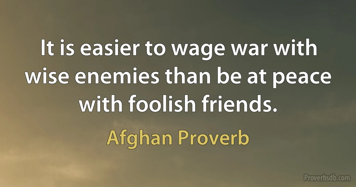 It is easier to wage war with wise enemies than be at peace with foolish friends. (Afghan Proverb)