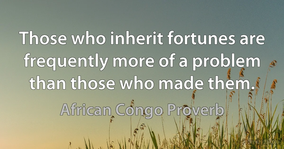 Those who inherit fortunes are frequently more of a problem than those who made them. (African Congo Proverb)