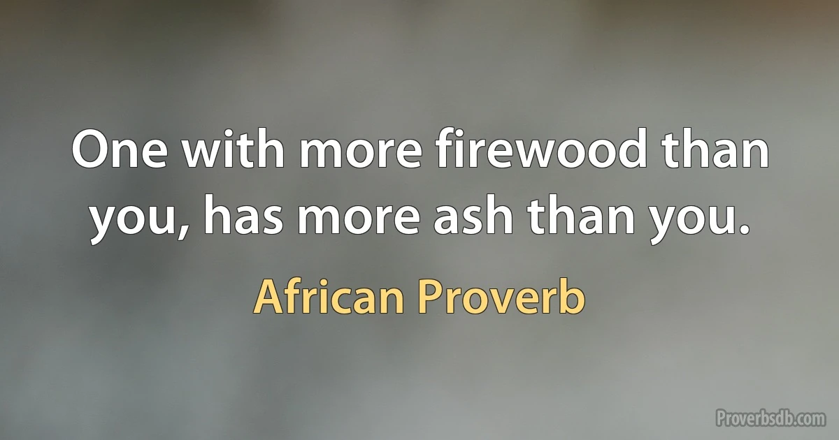 One with more firewood than you, has more ash than you. (African Proverb)