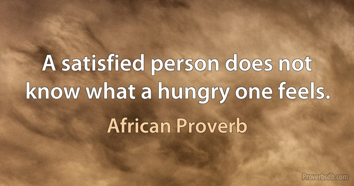 A satisfied person does not know what a hungry one feels. (African Proverb)