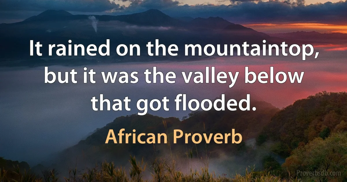 It rained on the mountaintop, but it was the valley below that got flooded. (African Proverb)