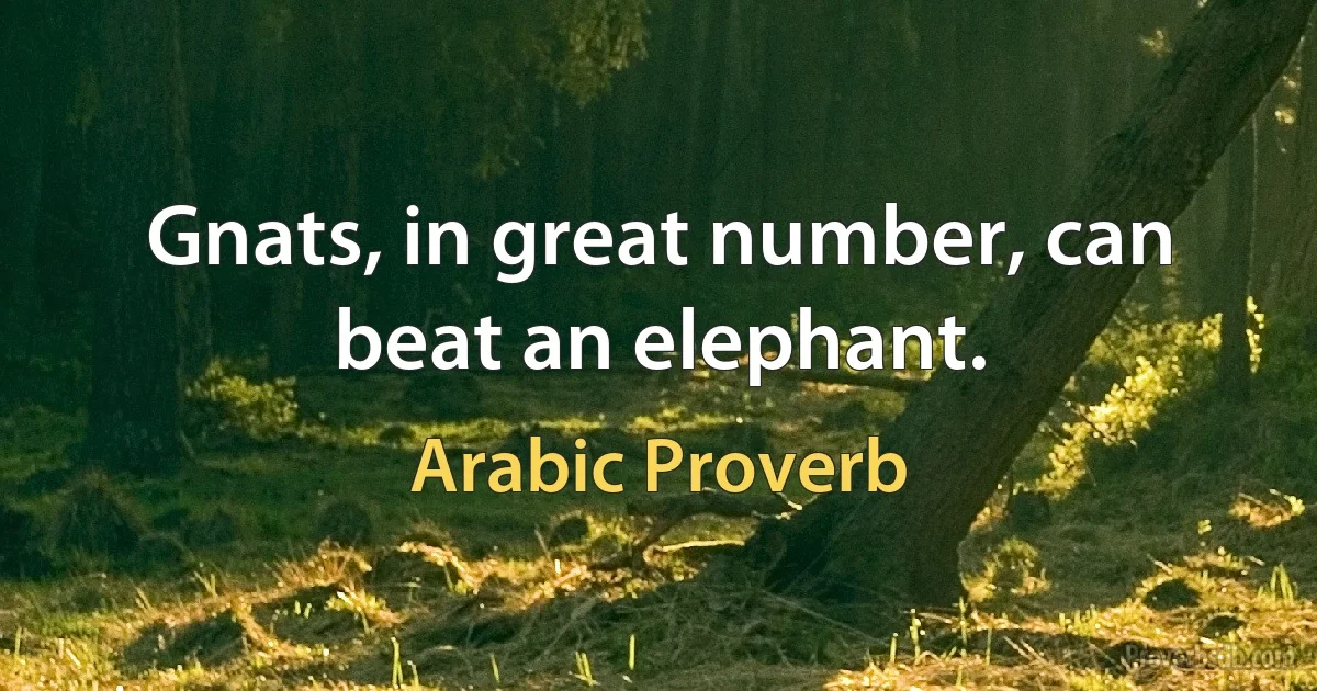 Gnats, in great number, can beat an elephant. (Arabic Proverb)